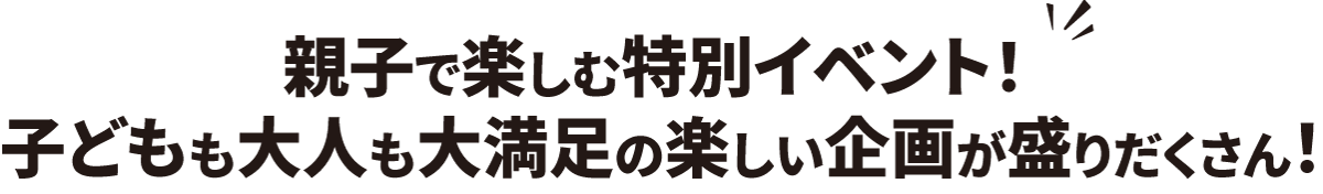 親子で楽しむ特別イベント！ 子どもも大人も大満足の楽しい企画が盛りだくさん！